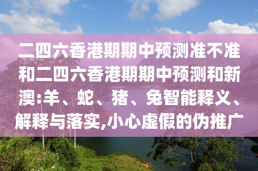 二四六香港期期中預測準不準和二四六香港期期中預測和新澳:羊、蛇、豬、兔智能釋義、解釋與落實,小心虛假的偽推廣