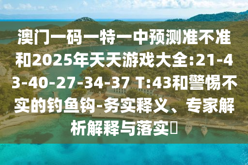 澳門一碼一特一中預(yù)測準(zhǔn)不準(zhǔn)和2025年天天游戲大全:21-43-40-27-34-37 T:43和警惕不實的釣魚鉤-務(wù)實釋義、專家解析解釋與落實?