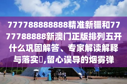 777788888888精準新疆和7777788888新澳門正版排列五開什么鞏固解答、專家解讀解釋與落實?,留心誤導的煙霧彈