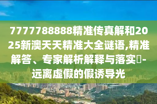 7777788888精準(zhǔn)傳真解和2025新澳天天精準(zhǔn)大全謎語,精準(zhǔn)解答、專家解析解釋與落實(shí)?-遠(yuǎn)離虛假的假誘導(dǎo)光