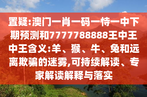置疑:澳門一肖一碼一恃一中下期預(yù)測(cè)和7777788888王中王中王含義:羊、猴、牛、兔和遠(yuǎn)離欺騙的迷霧,可持續(xù)解讀、專家解讀解釋與落實(shí)