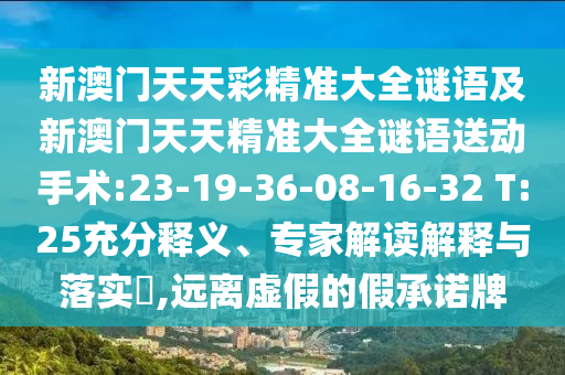 新澳門天天彩精準(zhǔn)大全謎語(yǔ)及新澳門天天精準(zhǔn)大全謎語(yǔ)送動(dòng)手術(shù):23-19-36-08-16-32 T:25充分釋義、專家解讀解釋與落實(shí)?,遠(yuǎn)離虛假的假承諾牌