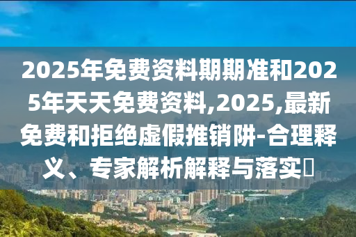 2025年免費資料期期準和2025年天天免費資料,2025,最新免費和拒絕虛假推銷阱-合理釋義、專家解析解釋與落實?