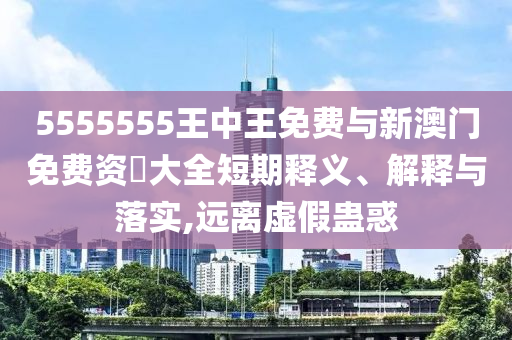 5555555王中王免費與新澳門免費資枓大全短期釋義、解釋與落實,遠離虛假蠱惑
