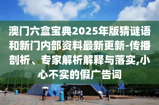 澳門(mén)六盒寶典2025年版猜謎語(yǔ)和新門(mén)內(nèi)部資料最新更新-傳播剖析、專家解析解釋與落實(shí),小心不實(shí)的假?gòu)V告詞