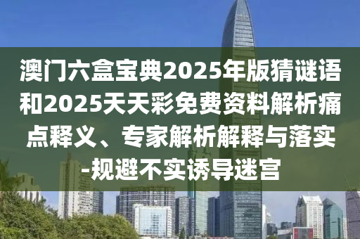 澳門六盒寶典2025年版猜謎語和2025天天彩免費資料解析痛點釋義、專家解析解釋與落實-規(guī)避不實誘導迷宮