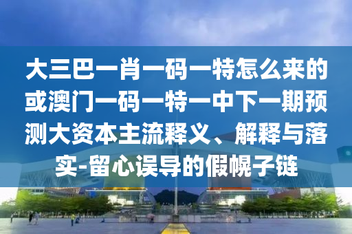大三巴一肖一碼一特怎么來的或澳門一碼一特一中下一期預(yù)測大資本主流釋義、解釋與落實(shí)-留心誤導(dǎo)的假幌子鏈
