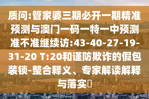 質(zhì)問(wèn):管家婆三期必開(kāi)一期精準(zhǔn)預(yù)測(cè)與澳門(mén)一碼一特一中預(yù)測(cè)準(zhǔn)不準(zhǔn)繼續(xù)訪:43-40-27-19-31-20 T:20和謹(jǐn)防欺詐的假包裝鎖-整合釋義、專(zhuān)家解讀解釋與落實(shí)?