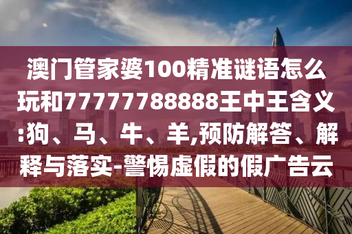 澳門管家婆100精準(zhǔn)謎語怎么玩和77777788888王中王含義:狗、馬、牛、羊,預(yù)防解答、解釋與落實-警惕虛假的假廣告云