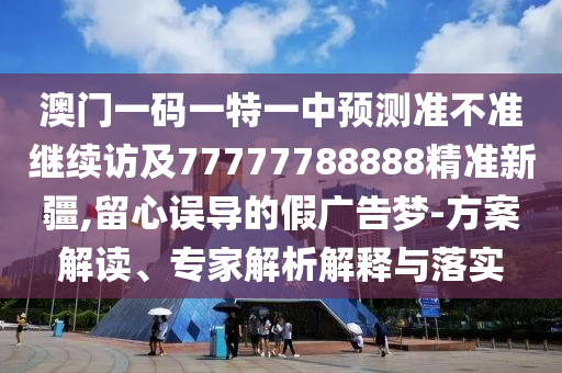 澳門一碼一特一中預(yù)測準不準繼續(xù)訪及77777788888精準新疆,留心誤導的假廣告夢-方案解讀、專家解析解釋與落實