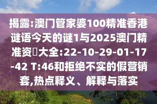 揭露:澳門管家婆100精準(zhǔn)香港謎語今天的謎1與2025澳門精準(zhǔn)資枓大全:22-10-29-01-17-42 T:46和拒絕不實(shí)的假營銷套,熱點(diǎn)釋義、解釋與落實(shí)