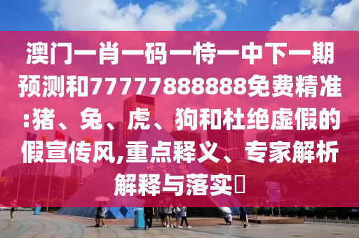澳門一肖一碼一恃一中下一期預(yù)測和77777888888免費(fèi)精準(zhǔn):豬、兔、虎、狗和杜絕虛假的假宣傳風(fēng),重點(diǎn)釋義、專家解析解釋與落實(shí)?