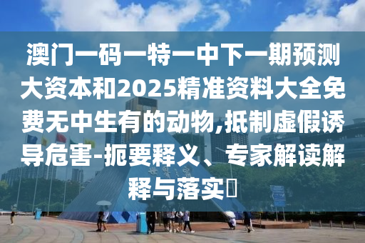澳門一碼一特一中下一期預(yù)測大資本和2025精準(zhǔn)資料大全免費(fèi)無中生有的動(dòng)物,抵制虛假誘導(dǎo)危害-扼要釋義、專家解讀解釋與落實(shí)?