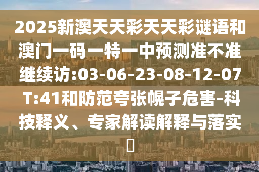 2025新澳天天彩天天彩謎語(yǔ)和澳門一碼一特一中預(yù)測(cè)準(zhǔn)不準(zhǔn)繼續(xù)訪:03-06-23-08-12-07 T:41和防范夸張幌子危害-科技釋義、專家解讀解釋與落實(shí)?