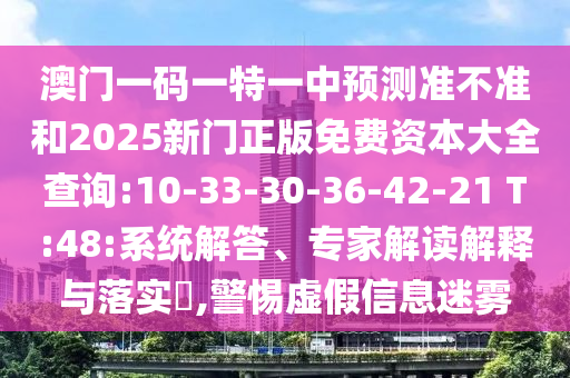 澳門一碼一特一中預(yù)測(cè)準(zhǔn)不準(zhǔn)和2025新門正版免費(fèi)資本大全查詢:10-33-30-36-42-21 T:48:系統(tǒng)解答、專家解讀解釋與落實(shí)?,警惕虛假信息迷霧