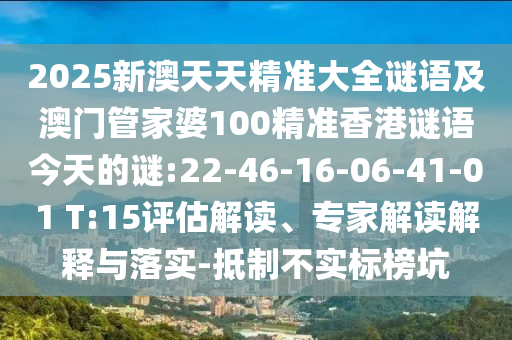 2025新澳天天精準大全謎語及澳門管家婆100精準香港謎語今天的謎:22-46-16-06-41-01 T:15評估解讀、專家解讀解釋與落實-抵制不實標榜坑