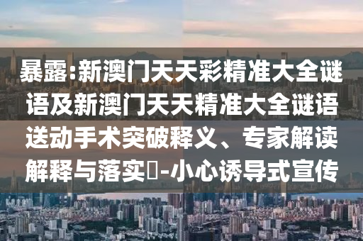 暴露:新澳門天天彩精準大全謎語及新澳門天天精準大全謎語送動手術(shù)突破釋義、專家解讀解釋與落實?-小心誘導(dǎo)式宣傳