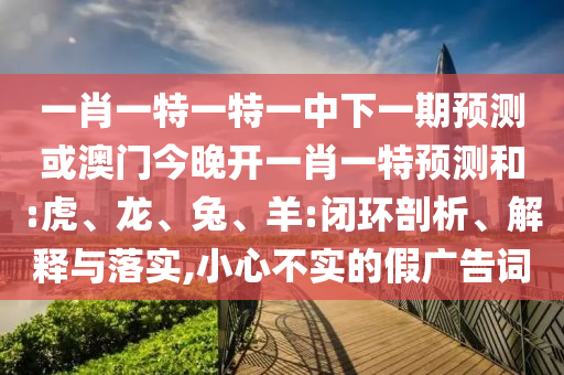 一肖一特一特一中下一期預測或澳門今晚開一肖一特預測和:虎、龍、兔、羊:閉環(huán)剖析、解釋與落實,小心不實的假廣告詞
