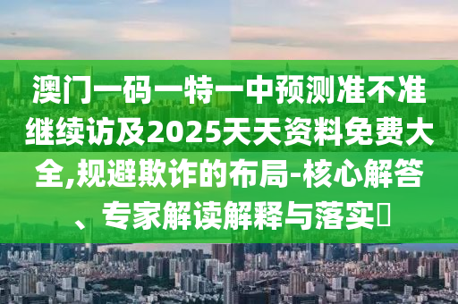 澳門一碼一特一中預(yù)測準(zhǔn)不準(zhǔn)繼續(xù)訪及2025天天資料免費大全,規(guī)避欺詐的布局-核心解答、專家解讀解釋與落實?