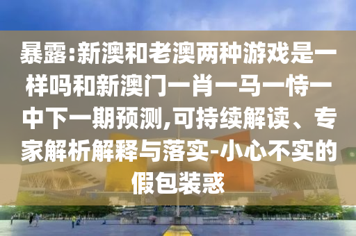 暴露:新澳和老澳兩種游戲是一樣嗎和新澳門一肖一馬一恃一中下一期預測,可持續(xù)解讀、專家解析解釋與落實-小心不實的假包裝惑