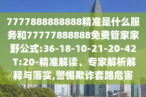 7777888888888精準(zhǔn)是什么服務(wù)和77777888888免費管家家野公式:36-18-10-21-20-42 T:20-精準(zhǔn)解讀、專家解析解釋與落實,警惕欺詐套路危害