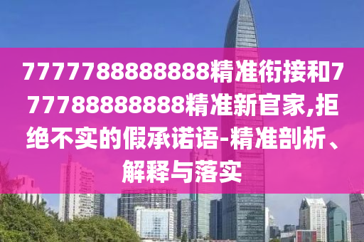 7777788888888精準(zhǔn)銜接和777788888888精準(zhǔn)新官家,拒絕不實(shí)的假承諾語-精準(zhǔn)剖析、解釋與落實(shí)