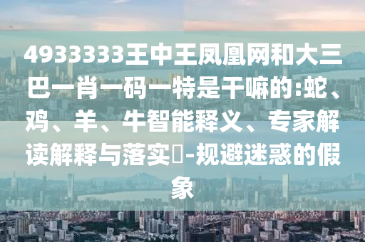 4933333王中王鳳凰網(wǎng)和大三巴一肖一碼一特是干嘛的:蛇、雞、羊、牛智能釋義、專家解讀解釋與落實(shí)?-規(guī)避迷惑的假象