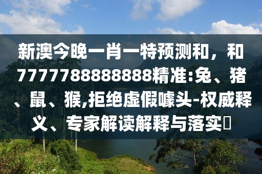 新澳今晚一肖一特預(yù)測(cè)和，和7777788888888精準(zhǔn):兔、豬、鼠、猴,拒絕虛假噱頭-權(quán)威釋義、專家解讀解釋與落實(shí)?