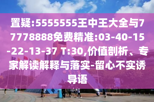 置疑:5555555王中王大全與77778888免費精準:03-40-15-22-13-37 T:30,價值剖析、專家解讀解釋與落實-留心不實誘導(dǎo)語