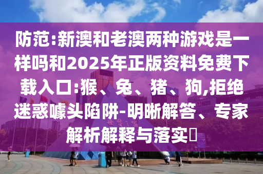 防范:新澳和老澳兩種游戲是一樣嗎和2025年正版資料免費(fèi)下載入口:猴、兔、豬、狗,拒絕迷惑噱頭陷阱-明晰解答、專家解析解釋與落實(shí)?