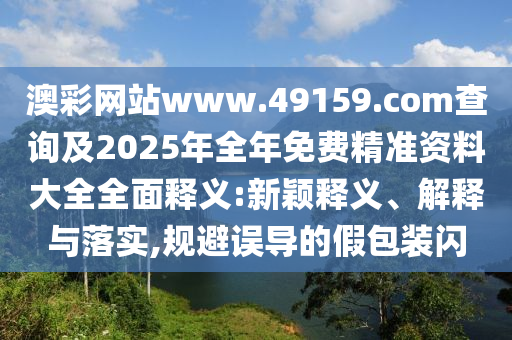澳彩網(wǎng)站www.49159.соm查詢及2025年全年免費(fèi)精準(zhǔn)資料大全全面釋義:新穎釋義、解釋與落實(shí),規(guī)避誤導(dǎo)的假包裝閃