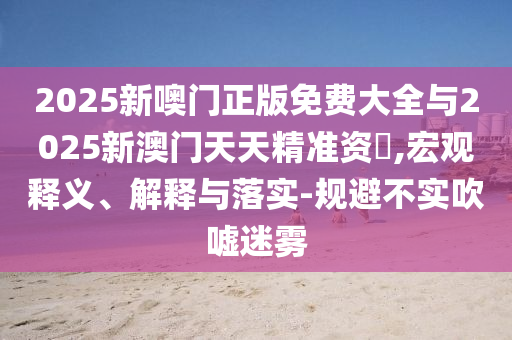 2025新噢門正版免費大全與2025新澳門天天精準資枓,宏觀釋義、解釋與落實-規(guī)避不實吹噓迷霧