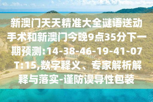 新澳門天天精準(zhǔn)大全謎語送動手術(shù)和新澳門今晚9點35分下一期預(yù)測:14-38-46-19-41-07 T:15,數(shù)字釋義、專家解析解釋與落實-謹防誤導(dǎo)性包裝