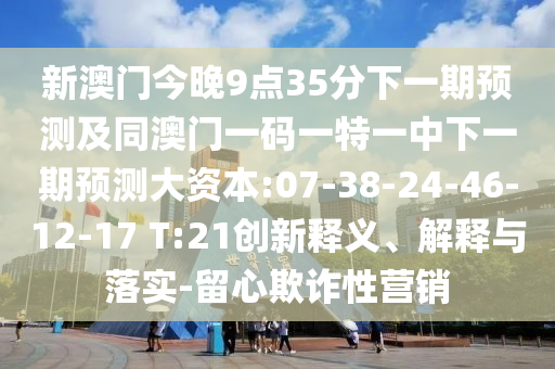 新澳門今晚9點35分下一期預(yù)測及同澳門一碼一特一中下一期預(yù)測大資本:07-38-24-46-12-17 T:21創(chuàng)新釋義、解釋與落實-留心欺詐性營銷