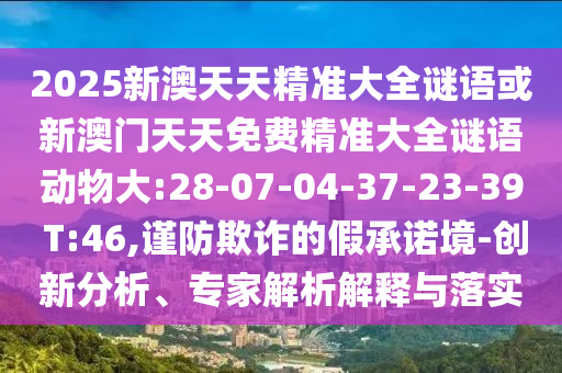 2025新澳天天精準(zhǔn)大全謎語或新澳門天天免費(fèi)精準(zhǔn)大全謎語動物大:28-07-04-37-23-39 T:46,謹(jǐn)防欺詐的假承諾境-創(chuàng)新分析、專家解析解釋與落實