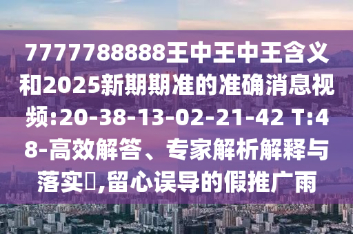 7777788888王中王中王含義和2025新期期準(zhǔn)的準(zhǔn)確消息視頻:20-38-13-02-21-42 T:48-高效解答、專家解析解釋與落實(shí)?,留心誤導(dǎo)的假推廣雨