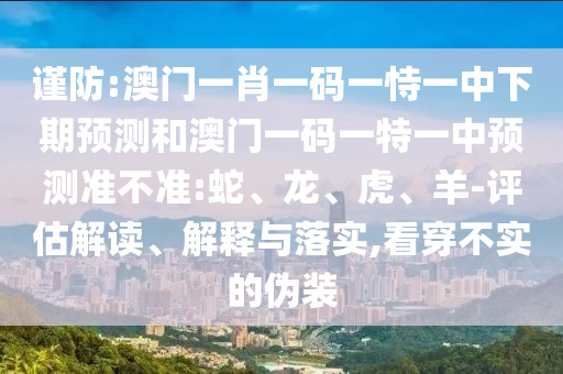謹防:澳門一肖一碼一恃一中下期預(yù)測和澳門一碼一特一中預(yù)測準不準:蛇、龍、虎、羊-評估解讀、解釋與落實,看穿不實的偽裝