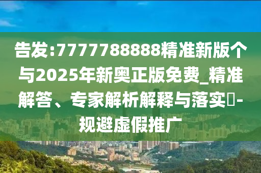 告發(fā):7777788888精準新版?zhèn)€與2025年新奧正版免費_精準解答、專家解析解釋與落實?-規(guī)避虛假推廣