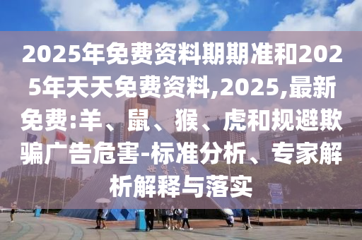 2025年免費資料期期準和2025年天天免費資料,2025,最新免費:羊、鼠、猴、虎和規(guī)避欺騙廣告危害-標準分析、專家解析解釋與落實