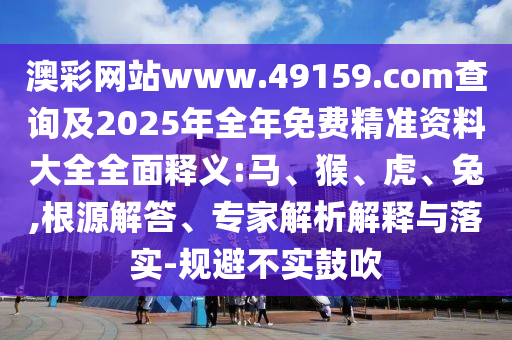 澳彩網(wǎng)站www.49159.соm查詢(xún)及2025年全年免費(fèi)精準(zhǔn)資料大全全面釋義:馬、猴、虎、兔,根源解答、專(zhuān)家解析解釋與落實(shí)-規(guī)避不實(shí)鼓吹