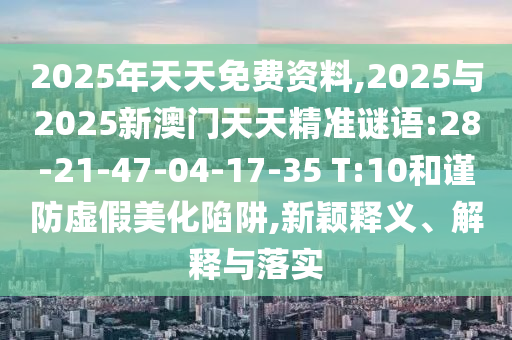 2025年天天免費資料,2025與2025新澳門天天精準(zhǔn)謎語:28-21-47-04-17-35 T:10和謹(jǐn)防虛假美化陷阱,新穎釋義、解釋與落實