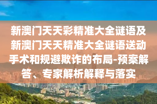 新澳門天天彩精準大全謎語及新澳門天天精準大全謎語送動手術(shù)和規(guī)避欺詐的布局-預(yù)案解答、專家解析解釋與落實