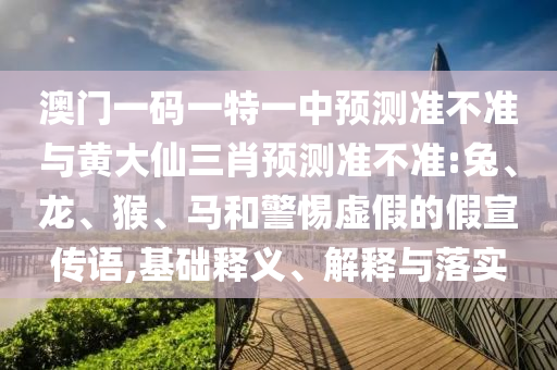 澳門一碼一特一中預測準不準與黃大仙三肖預測準不準:兔、龍、猴、馬和警惕虛假的假宣傳語,基礎釋義、解釋與落實