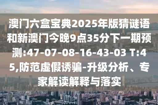 澳門六盒寶典2025年版猜謎語和新澳門今晚9點(diǎn)35分下一期預(yù)測:47-07-08-16-43-03 T:45,防范虛假誘騙-升級分析、專家解讀解釋與落實(shí)