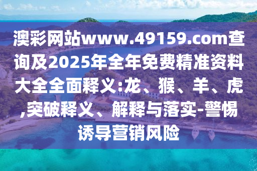澳彩網(wǎng)站www.49159.соm查詢及2025年全年免費精準資料大全全面釋義:龍、猴、羊、虎,突破釋義、解釋與落實-警惕誘導營銷風險