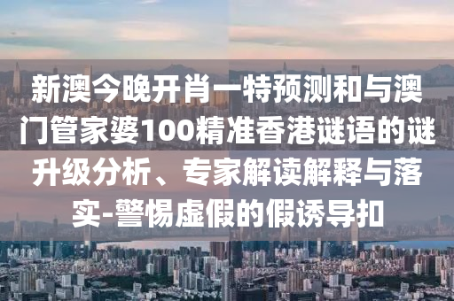 新澳今晚開肖一特預測和與澳門管家婆100精準香港謎語的謎升級分析、專家解讀解釋與落實-警惕虛假的假誘導扣