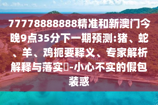 77778888888精準(zhǔn)和新澳門今晚9點(diǎn)35分下一期預(yù)測(cè):豬、蛇、羊、雞扼要釋義、專家解析解釋與落實(shí)?-小心不實(shí)的假包裝惑
