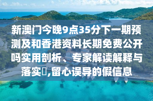 新澳門今晚9點(diǎn)35分下一期預(yù)測(cè)及和香港資料長(zhǎng)期免費(fèi)公開嗎實(shí)用剖析、專家解讀解釋與落實(shí)?,留心誤導(dǎo)的假信息