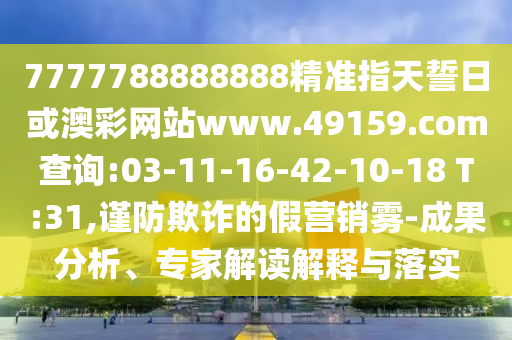 7777788888888精準指天誓日或澳彩網(wǎng)站www.49159.соm查詢:03-11-16-42-10-18 T:31,謹防欺詐的假營銷霧-成果分析、專家解讀解釋與落實