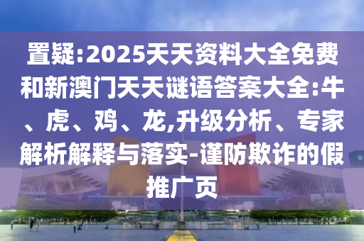 置疑:2025天天資料大全免費和新澳門天天謎語答案大全:牛、虎、雞、龍,升級分析、專家解析解釋與落實-謹(jǐn)防欺詐的假推廣頁
